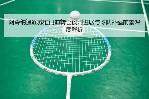 阿森纳追逐苏维门迪转会谈判进展与球队补强前景深度解析