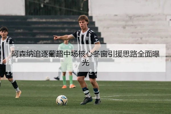 阿森纳追逐葡超中场核心冬窗引援思路全面曝光